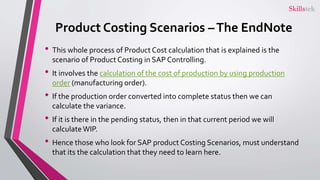 Product Costing Scenarios –The EndNote
• This whole process of Product Cost calculation that is explained is the
scenario of Product Costing in SAP Controlling.
• It involves the calculation of the cost of production by using production
order (manufacturing order).
• If the production order converted into complete status then we can
calculate the variance.
• If it is there in the pending status, then in that current period we will
calculateWIP.
• Hence those who look for SAP product Costing Scenarios, must understand
that its the calculation that they need to learn here.
 