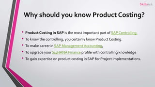 Why should you know Product Costing?
• Product Costing in SAP is the most important part of SAP Controlling.
• To know the controlling, you certainly know Product Costing.
• To make career in SAP Management Accounting,
• To upgrade your S/4HANA Finance profile with controlling knowledge
• To gain expertise on product costing in SAP for Project implementations.
 