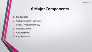 6 Major Components
1. Master Data
2. Cost Component Structure
3. Special Procurement Key
4. CostingVariant
5. Costing Sheet
6. Cost Estimate
 