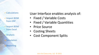 ALTA VIA CONSULTING, LLC © 2015
 Calculations
 Import BOM
from ERP
 Import BOM
from Excel
 Analysis
Simulation
Reporting
User Interface enables analysis of:
• Fixed / Variable Costs
• Fixed / Variable Quantities
• Price Source
• Costing Sheets
• Cost Component Splits
 