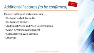 ALTA VIA CONSULTING, LLC © 2015
Additional Features (to be confirmed)
Planned additional features include:
Custom Fields & Formulas
Customized Layouts
Additional Prices and Price Determination
Status & Version Management
Extensibility & Web Services
Analytics
 