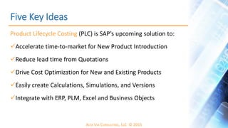 ALTA VIA CONSULTING, LLC © 2015
Five Key Ideas
Product Lifecycle Costing (PLC) is SAP’s upcoming solution to:
Accelerate time-to-market for New Product Introduction
Reduce lead time from Quotations
Drive Cost Optimization for New and Existing Products
Easily create Calculations, Simulations, and Versions
Integrate with ERP, PLM, Excel and Business Objects
 
