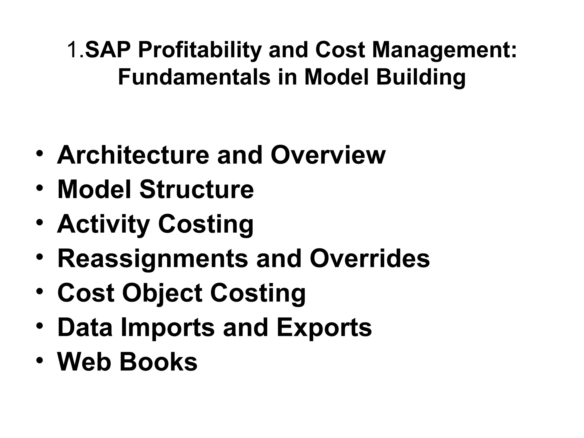 1.SAP Profitability and Cost Management:
Fundamentals in Model Building

•
•
•
•
•
•
•

Architecture and Overview
Model Structure
Activity Costing
Reassignments and Overrides
Cost Object Costing
Data Imports and Exports
Web Books

 