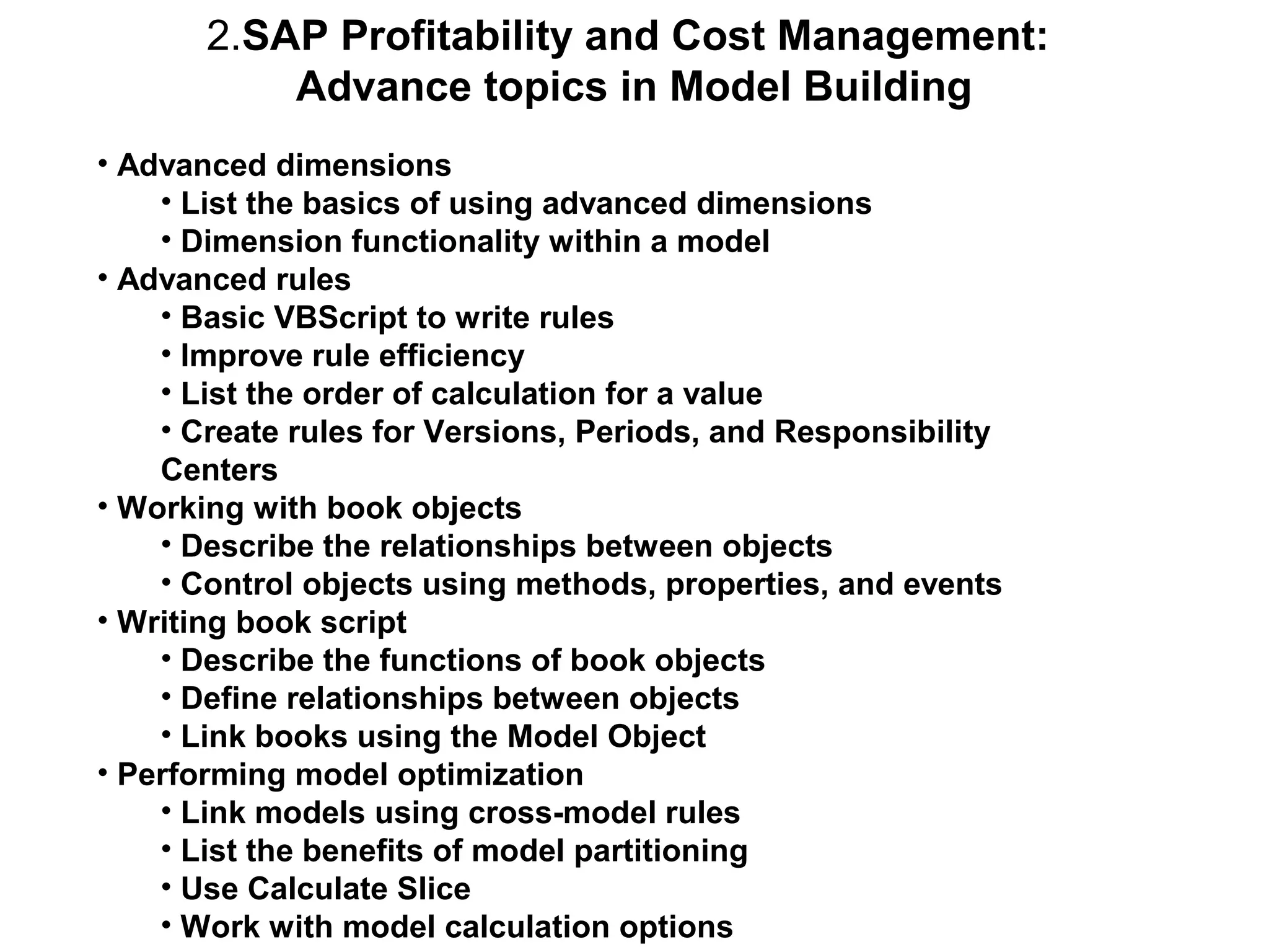 2.SAP Profitability and Cost Management:
Advance topics in Model Building
• Advanced dimensions
• List the basics of using advanced dimensions
• Dimension functionality within a model
• Advanced rules
• Basic VBScript to write rules
• Improve rule efficiency
• List the order of calculation for a value
• Create rules for Versions, Periods, and Responsibility
Centers
• Working with book objects
• Describe the relationships between objects
• Control objects using methods, properties, and events
• Writing book script
• Describe the functions of book objects
• Define relationships between objects
• Link books using the Model Object
• Performing model optimization
• Link models using cross-model rules
• List the benefits of model partitioning
• Use Calculate Slice
• Work with model calculation options

 