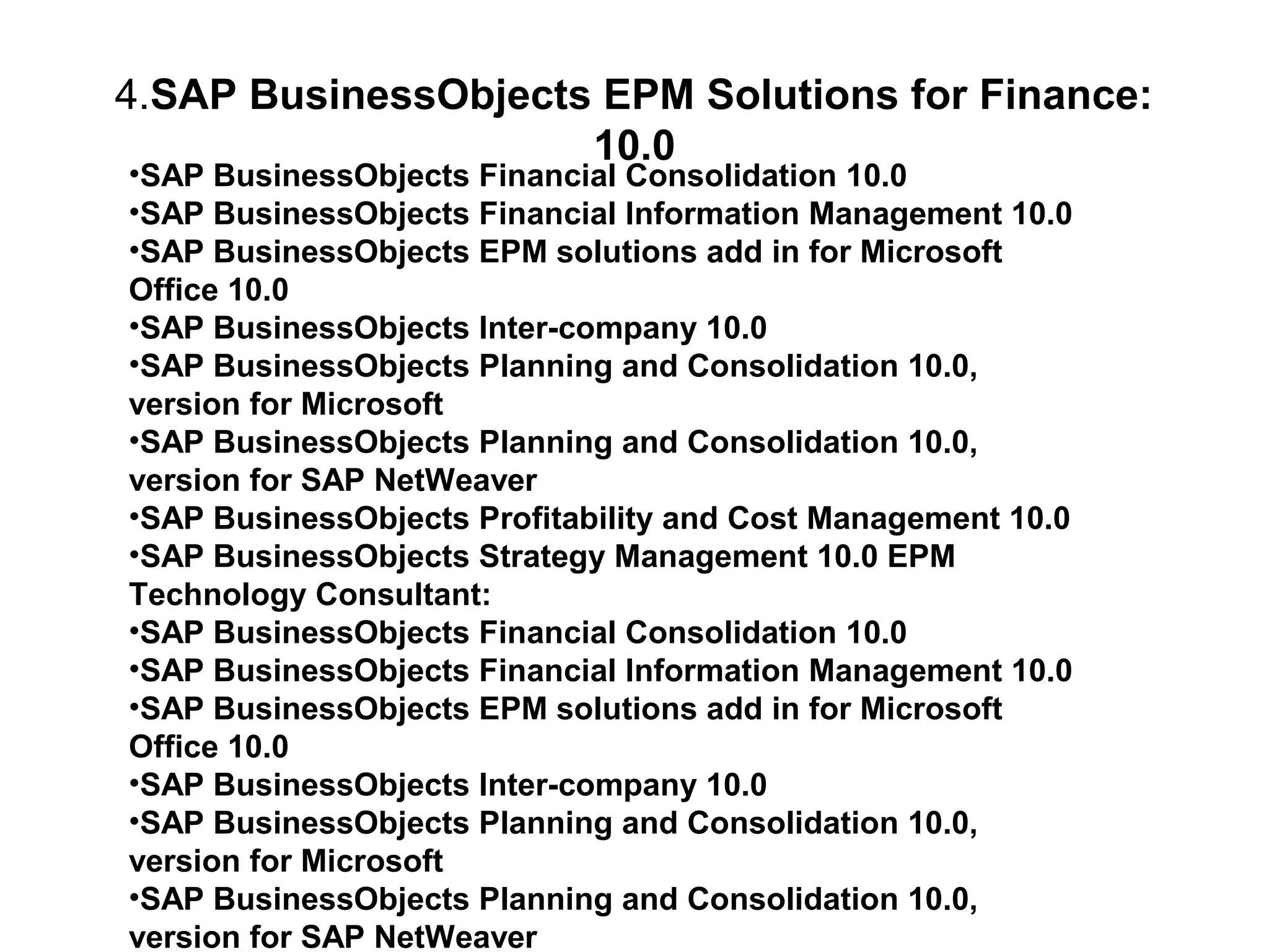 4.SAP BusinessObjects EPM Solutions for Finance:
10.0
•SAP BusinessObjects Financial Consolidation 10.0
•SAP BusinessObjects Financial Information Management 10.0
•SAP BusinessObjects EPM solutions add in for Microsoft
Office 10.0
•SAP BusinessObjects Inter-company 10.0
•SAP BusinessObjects Planning and Consolidation 10.0,
version for Microsoft
•SAP BusinessObjects Planning and Consolidation 10.0,
version for SAP NetWeaver
•SAP BusinessObjects Profitability and Cost Management 10.0
•SAP BusinessObjects Strategy Management 10.0 EPM
Technology Consultant:
•SAP BusinessObjects Financial Consolidation 10.0
•SAP BusinessObjects Financial Information Management 10.0
•SAP BusinessObjects EPM solutions add in for Microsoft
Office 10.0
•SAP BusinessObjects Inter-company 10.0
•SAP BusinessObjects Planning and Consolidation 10.0,
version for Microsoft
•SAP BusinessObjects Planning and Consolidation 10.0,
version for SAP NetWeaver

 