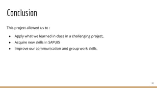 This project allowed us to :
● Apply what we learned in class in a challenging project,
● Acquire new skills in SAPUI5
● Improve our communication and group work skills.
18
Conclusion
 