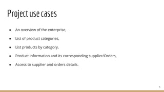 Projectusecases
● An overview of the enterprise,
● List of product categories,
● List products by category,
● Product information and its corresponding supplier/Orders,
● Access to supplier and orders details.
5
 