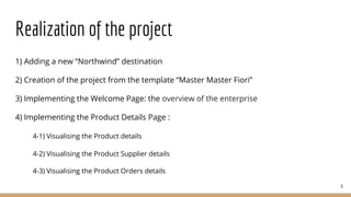 Realization of the project
1) Adding a new “Northwind” destination
2) Creation of the project from the template “Master Master Fiori”
3) Implementing the Welcome Page: the overview of the enterprise
4) Implementing the Product Details Page :
4-1) Visualising the Product details
4-2) Visualising the Product Supplier details
4-3) Visualising the Product Orders details
6
 
