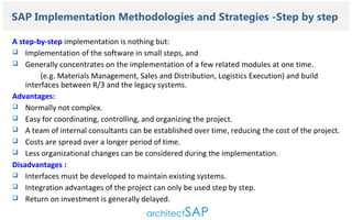 Contents..

SAP Implementation Methodologies and Strategies -Step by step
A step-by-step implementation is nothing but:
 Implementation of the software in small steps, and
 Generally concentrates on the implementation of a few related modules at one time.
(e.g. Materials Management, Sales and Distribution, Logistics Execution) and build
interfaces between R/3 and the legacy systems.
Advantages:
 Normally not complex.
 Easy for coordinating, controlling, and organizing the project.
 A team of internal consultants can be established over time, reducing the cost of the project.
 Costs are spread over a longer period of time.
 Less organizational changes can be considered during the implementation.
Disadvantages :
 Interfaces must be developed to maintain existing systems.
 Integration advantages of the project can only be used step by step.
 Return on investment is generally delayed.

 