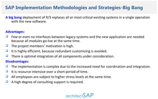 Contents..

SAP Implementation Methodologies and Strategies-Big Bang
A big bang deployment of R/3 replaces all or most critical existing systems in a single operation
with the new software.
Advantages:
 Few or even no interfaces between legacy systems and the new application are needed
because all modules go live at the same time.
 The project members’ motivation is high.
 It is highly efficient, because redundant customizing is avoided.
 There is optimal integration of all components under consideration.
Disadvantages:
 The implementation is complex due to the increased need for coordination and integration.
 It is resource intensive over a short period of time.
 All employees are subject to higher stress levels at the same time.
 A high degree of consulting support is required.

 
