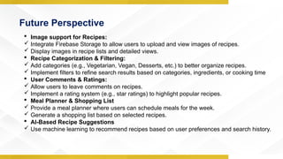 Future Perspective
 Image support for Recipes:
 Integrate Firebase Storage to allow users to upload and view images of recipes.
 Display images in recipe lists and detailed views.
 Recipe Categorization & Filtering:
 Add categories (e.g., Vegetarian, Vegan, Desserts, etc.) to better organize recipes.
 Implement filters to refine search results based on categories, ingredients, or cooking time
 User Comments & Ratings:
 Allow users to leave comments on recipes.
 Implement a rating system (e.g., star ratings) to highlight popular recipes.
 Meal Planner & Shopping List
 Provide a meal planner where users can schedule meals for the week.
 Generate a shopping list based on selected recipes.
 AI-Based Recipe Suggestions
 Use machine learning to recommend recipes based on user preferences and search history.
 