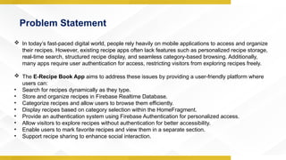 Problem Statement
 In today’s fast-paced digital world, people rely heavily on mobile applications to access and organize
their recipes. However, existing recipe apps often lack features such as personalized recipe storage,
real-time search, structured recipe display, and seamless category-based browsing. Additionally,
many apps require user authentication for access, restricting visitors from exploring recipes freely.
 The E-Recipe Book App aims to address these issues by providing a user-friendly platform where
users can:
• Search for recipes dynamically as they type.
• Store and organize recipes in Firebase Realtime Database.
• Categorize recipes and allow users to browse them efficiently.
• Display recipes based on category selection within the HomeFragment.
• Provide an authentication system using Firebase Authentication for personalized access.
• Allow visitors to explore recipes without authentication for better accessibility.
• Enable users to mark favorite recipes and view them in a separate section.
• Support recipe sharing to enhance social interaction.
 