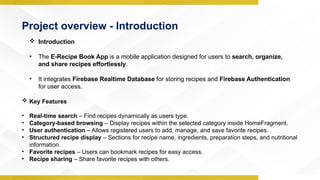 Project overview - Introduction
 Introduction
• The E-Recipe Book App is a mobile application designed for users to search, organize,
and share recipes effortlessly.
• It integrates Firebase Realtime Database for storing recipes and Firebase Authentication
for user access.
 Key Features
• Real-time search – Find recipes dynamically as users type.
• Category-based browsing – Display recipes within the selected category inside HomeFragment.
• User authentication – Allows registered users to add, manage, and save favorite recipes.
• Structured recipe display – Sections for recipe name, ingredients, preparation steps, and nutritional
information.
• Favorite recipes – Users can bookmark recipes for easy access.
• Recipe sharing – Share favorite recipes with others.
 