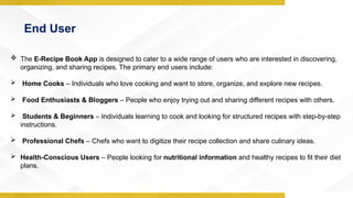 End User
 The E-Recipe Book App is designed to cater to a wide range of users who are interested in discovering,
organizing, and sharing recipes. The primary end users include:
 Home Cooks – Individuals who love cooking and want to store, organize, and explore new recipes.
 Food Enthusiasts & Bloggers – People who enjoy trying out and sharing different recipes with others.
 Students & Beginners – Individuals learning to cook and looking for structured recipes with step-by-step
instructions.
 Professional Chefs – Chefs who want to digitize their recipe collection and share culinary ideas.
 Health-Conscious Users – People looking for nutritional information and healthy recipes to fit their diet
plans.
 