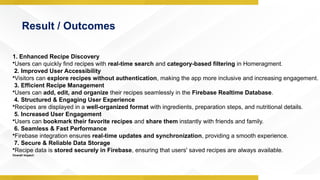 Result / Outcomes
1. Enhanced Recipe Discovery
•Users can quickly find recipes with real-time search and category-based filtering in Homeragment.
2. Improved User Accessibility
•Visitors can explore recipes without authentication, making the app more inclusive and increasing engagement.
3. Efficient Recipe Management
•Users can add, edit, and organize their recipes seamlessly in the Firebase Realtime Database.
4. Structured & Engaging User Experience
•Recipes are displayed in a well-organized format with ingredients, preparation steps, and nutritional details.
5. Increased User Engagement
•Users can bookmark their favorite recipes and share them instantly with friends and family.
6. Seamless & Fast Performance
•Firebase integration ensures real-time updates and synchronization, providing a smooth experience.
7. Secure & Reliable Data Storage
•Recipe data is stored securely in Firebase, ensuring that users' saved recipes are always available.
Overall Impact:
 