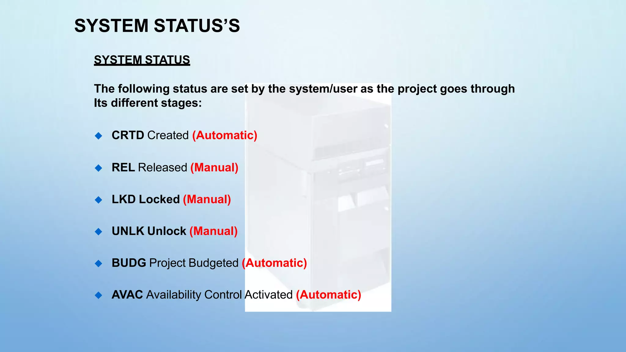 SYSTEM STATUS’S
SYSTEM STATUS
The following status are set by the system/user as the project goes through
Its different stages:
 CRTD Created (Automatic)
 REL Released (Manual)
 LKD Locked (Manual)
 UNLK Unlock (Manual)
 BUDG Project Budgeted (Automatic)
 AVAC Availability Control Activated (Automatic)
 