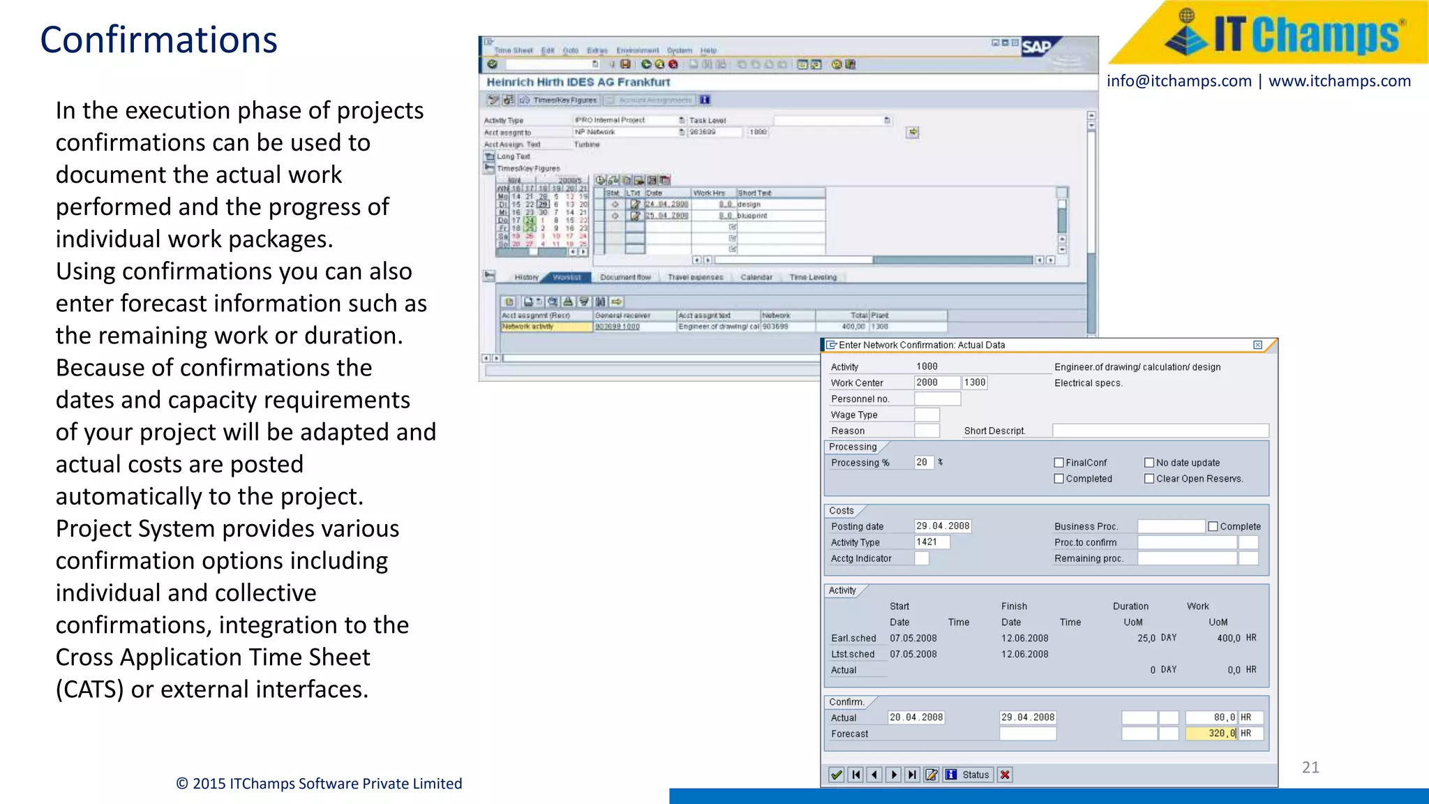 info@itchamps.com | www.itchamps.com
Confirmations
21
© 2015 ITChamps Software Private Limited
In the execution phase of projects
confirmations can be used to
document the actual work
performed and the progress of
individual work packages.
Using confirmations you can also
enter forecast information such as
the remaining work or duration.
Because of confirmations the
dates and capacity requirements
of your project will be adapted and
actual costs are posted
automatically to the project.
Project System provides various
confirmation options including
individual and collective
confirmations, integration to the
Cross Application Time Sheet
(CATS) or external interfaces.
 
