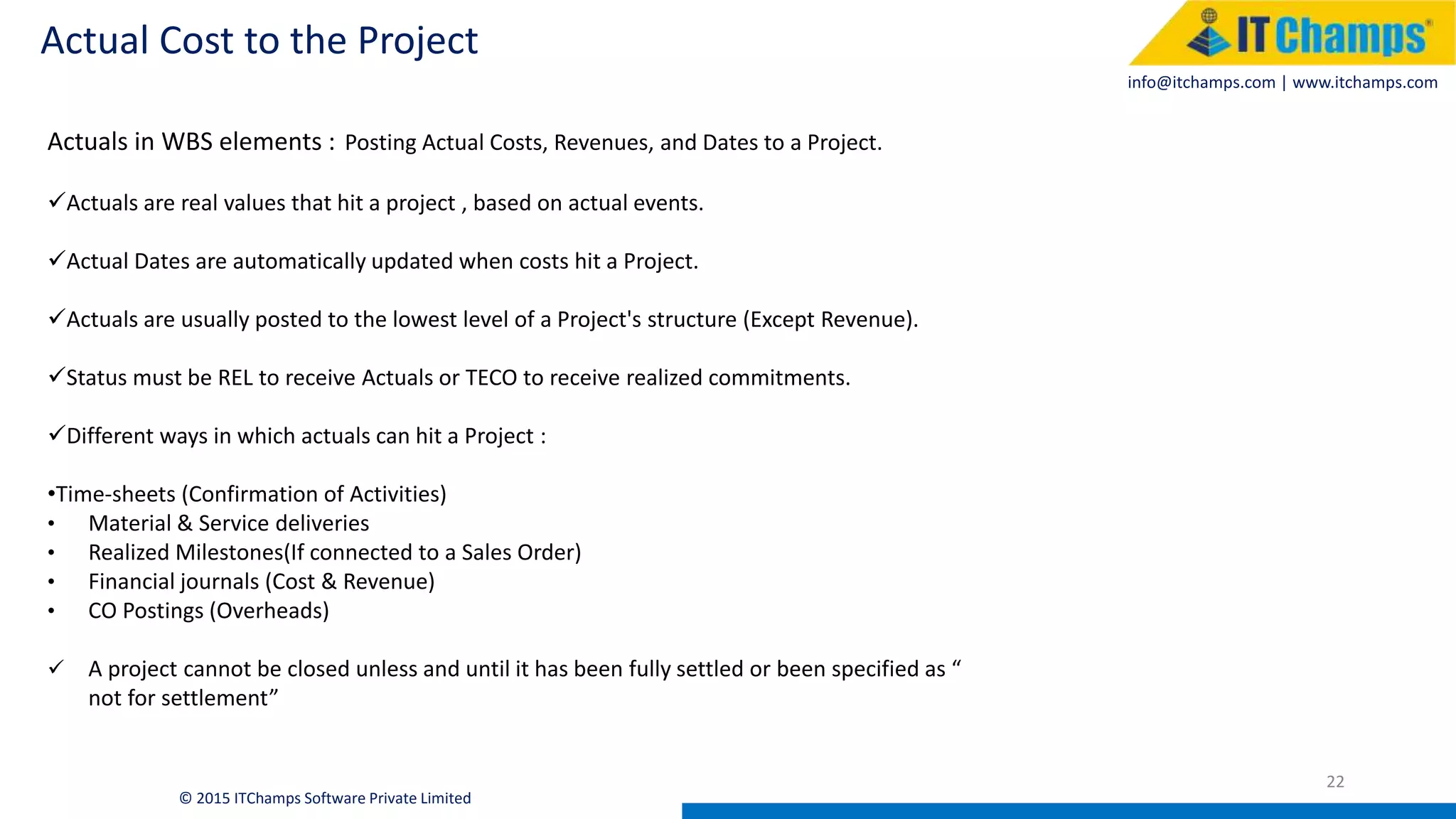 info@itchamps.com | www.itchamps.com
Actual Cost to the Project
22
© 2015 ITChamps Software Private Limited
Actuals in WBS elements : Posting Actual Costs, Revenues, and Dates to a Project.
Actuals are real values that hit a project , based on actual events.
Actual Dates are automatically updated when costs hit a Project.
Actuals are usually posted to the lowest level of a Project's structure (Except Revenue).
Status must be REL to receive Actuals or TECO to receive realized commitments.
Different ways in which actuals can hit a Project :
•Time-sheets (Confirmation of Activities)
• Material & Service deliveries
• Realized Milestones(If connected to a Sales Order)
• Financial journals (Cost & Revenue)
• CO Postings (Overheads)
 A project cannot be closed unless and until it has been fully settled or been specified as “
not for settlement”
 