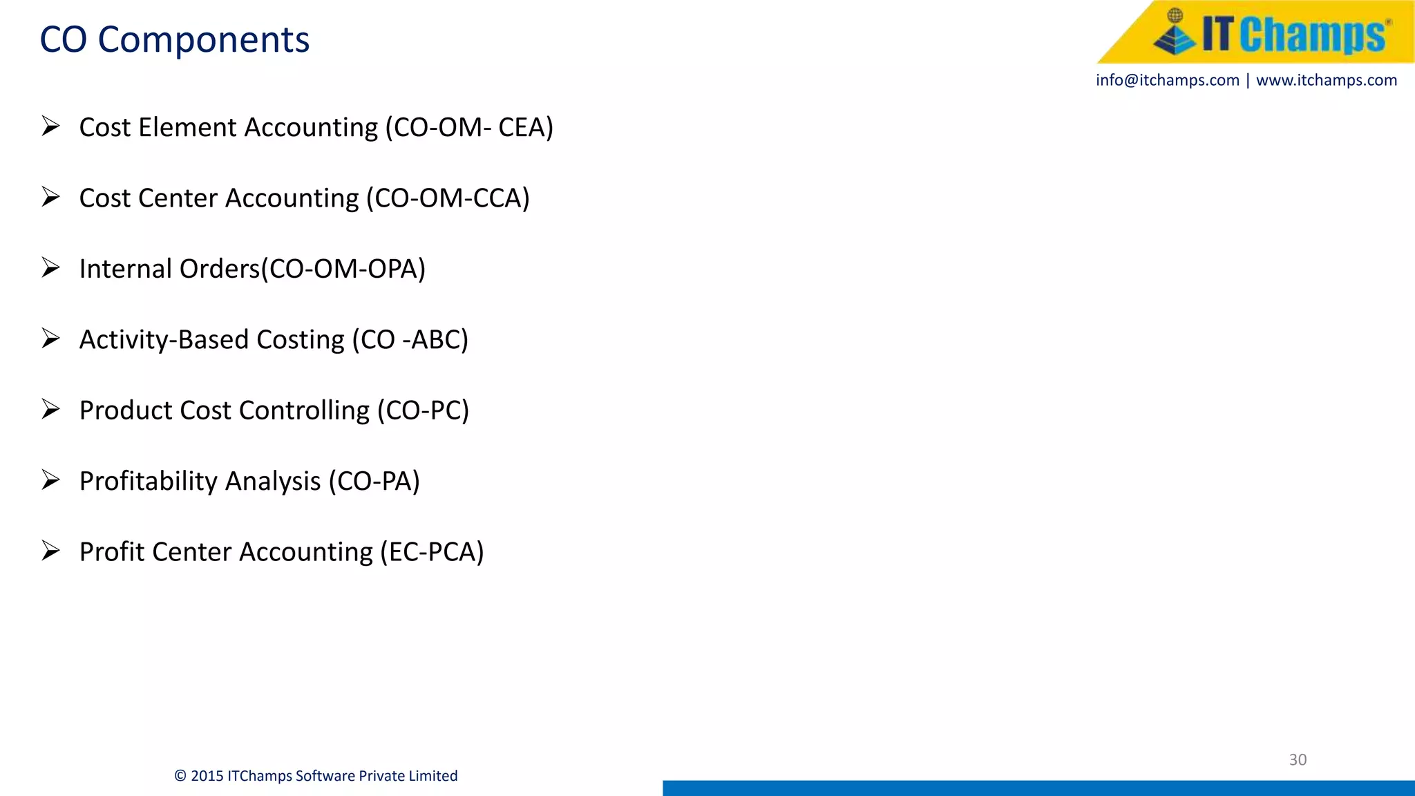 info@itchamps.com | www.itchamps.com
CO Components
30
© 2015 ITChamps Software Private Limited
 Cost Element Accounting (CO-OM- CEA)
 Cost Center Accounting (CO-OM-CCA)
 Internal Orders(CO-OM-OPA)
 Activity-Based Costing (CO -ABC)
 Product Cost Controlling (CO-PC)
 Profitability Analysis (CO-PA)
 Profit Center Accounting (EC-PCA)
 