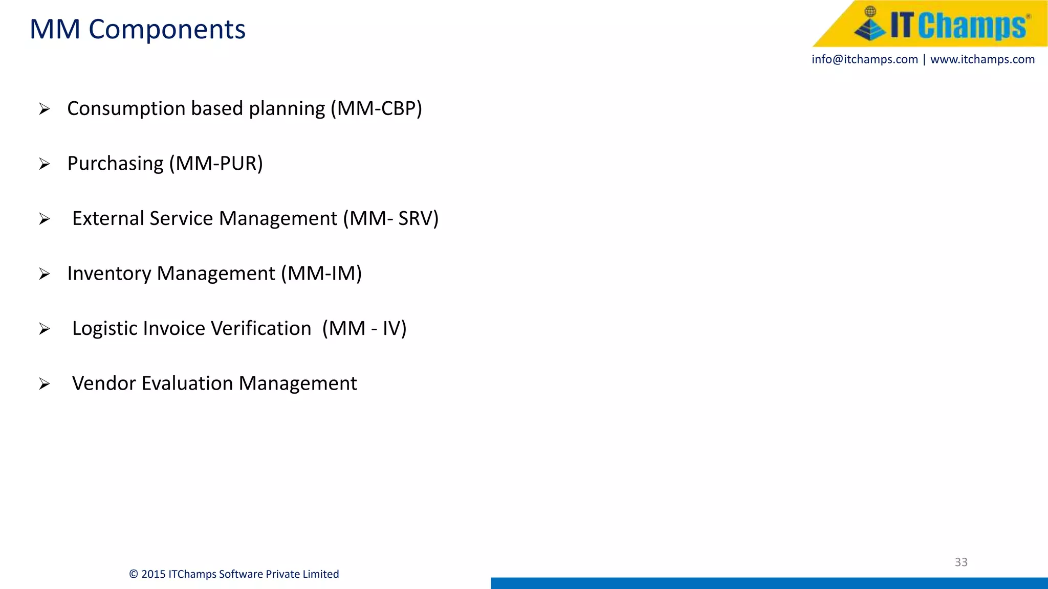 info@itchamps.com | www.itchamps.com
MM Components
33
© 2015 ITChamps Software Private Limited
 Consumption based planning (MM-CBP)
 Purchasing (MM-PUR)
 External Service Management (MM- SRV)
 Inventory Management (MM-IM)
 Logistic Invoice Verification (MM - IV)
 Vendor Evaluation Management
 