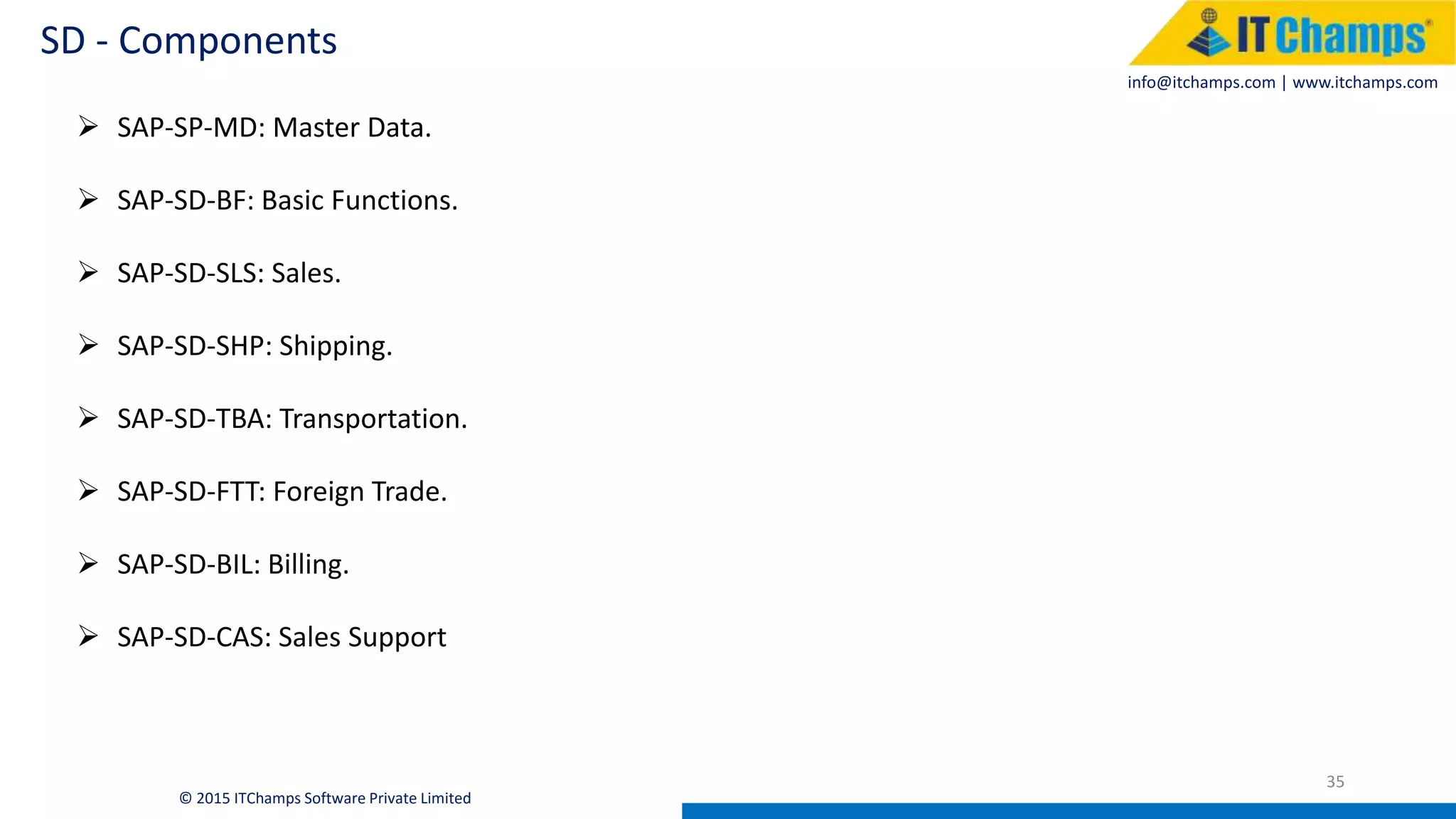 info@itchamps.com | www.itchamps.com
SD - Components
35
© 2015 ITChamps Software Private Limited
 SAP-SP-MD: Master Data.
 SAP-SD-BF: Basic Functions.
 SAP-SD-SLS: Sales.
 SAP-SD-SHP: Shipping.
 SAP-SD-TBA: Transportation.
 SAP-SD-FTT: Foreign Trade.
 SAP-SD-BIL: Billing.
 SAP-SD-CAS: Sales Support
 