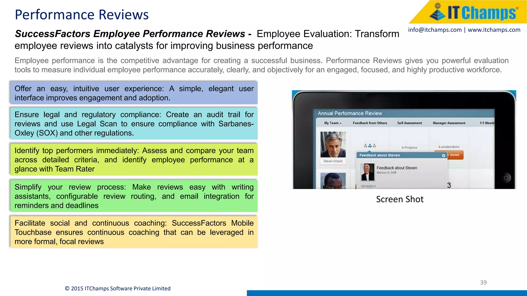 info@itchamps.com | www.itchamps.com
Performance Reviews
39
© 2015 ITChamps Software Private Limited
SuccessFactors Employee Performance Reviews - Employee Evaluation: Transform
employee reviews into catalysts for improving business performance
Employee performance is the competitive advantage for creating a successful business. Performance Reviews gives you powerful evaluation
tools to measure individual employee performance accurately, clearly, and objectively for an engaged, focused, and highly productive workforce.
Offer an easy, intuitive user experience: A simple, elegant user
interface improves engagement and adoption.
Ensure legal and regulatory compliance: Create an audit trail for
reviews and use Legal Scan to ensure compliance with Sarbanes-
Oxley (SOX) and other regulations.
Identify top performers immediately: Assess and compare your team
across detailed criteria, and identify employee performance at a
glance with Team Rater
Simplify your review process: Make reviews easy with writing
assistants, configurable review routing, and email integration for
reminders and deadlines
Facilitate social and continuous coaching: SuccessFactors Mobile
Touchbase ensures continuous coaching that can be leveraged in
more formal, focal reviews
Screen Shot
 