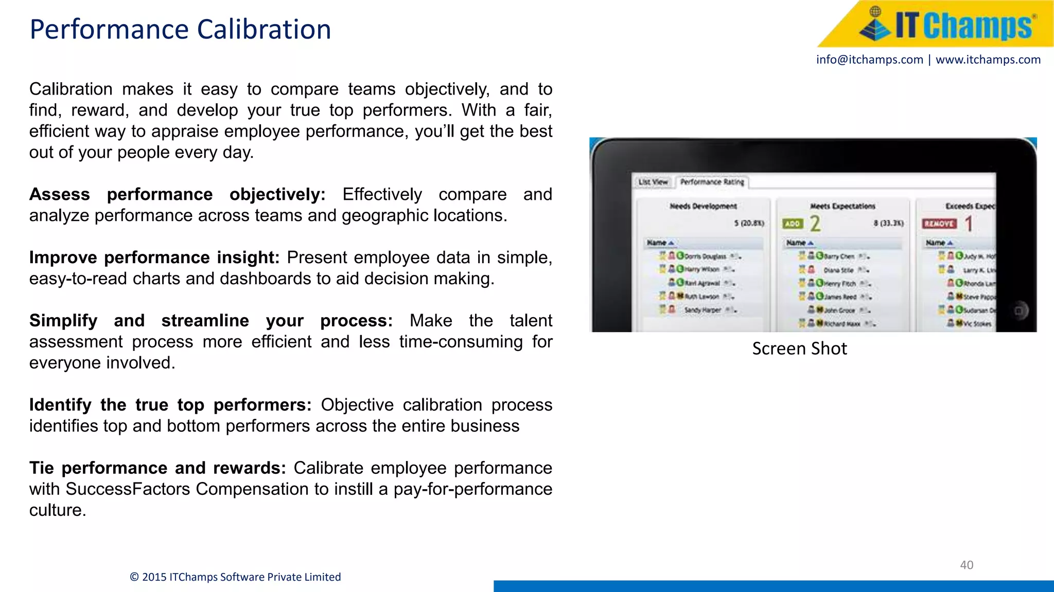 info@itchamps.com | www.itchamps.com
Performance Calibration
40
© 2015 ITChamps Software Private Limited
Calibration makes it easy to compare teams objectively, and to
find, reward, and develop your true top performers. With a fair,
efficient way to appraise employee performance, you’ll get the best
out of your people every day.
Assess performance objectively: Effectively compare and
analyze performance across teams and geographic locations.
Improve performance insight: Present employee data in simple,
easy-to-read charts and dashboards to aid decision making.
Simplify and streamline your process: Make the talent
assessment process more efficient and less time-consuming for
everyone involved.
Identify the true top performers: Objective calibration process
identifies top and bottom performers across the entire business
Tie performance and rewards: Calibrate employee performance
with SuccessFactors Compensation to instill a pay-for-performance
culture.
Screen Shot
 