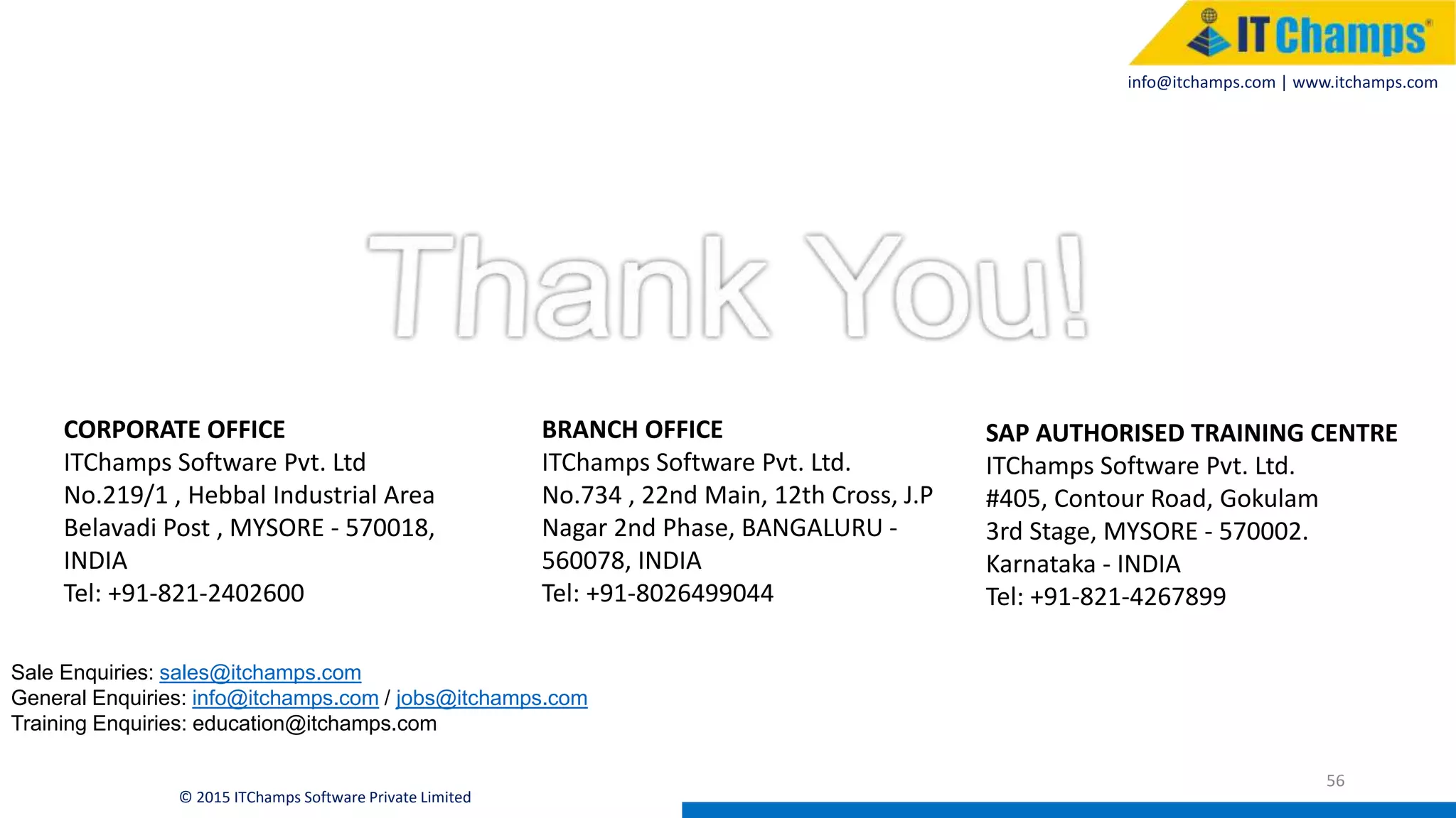info@itchamps.com | www.itchamps.com
56
© 2015 ITChamps Software Private Limited
Sale Enquiries: sales@itchamps.com
General Enquiries: info@itchamps.com / jobs@itchamps.com
Training Enquiries: education@itchamps.com
CORPORATE OFFICE
ITChamps Software Pvt. Ltd
No.219/1 , Hebbal Industrial Area
Belavadi Post , MYSORE - 570018,
INDIA
Tel: +91-821-2402600
BRANCH OFFICE
ITChamps Software Pvt. Ltd.
No.734 , 22nd Main, 12th Cross, J.P
Nagar 2nd Phase, BANGALURU -
560078, INDIA
Tel: +91-8026499044
SAP AUTHORISED TRAINING CENTRE
ITChamps Software Pvt. Ltd.
#405, Contour Road, Gokulam
3rd Stage, MYSORE - 570002.
Karnataka - INDIA
Tel: +91-821-4267899
 