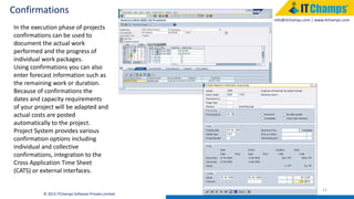 info@itchamps.com | www.itchamps.com
Confirmations
21
© 2015 ITChamps Software Private Limited
In the execution phase of projects
confirmations can be used to
document the actual work
performed and the progress of
individual work packages.
Using confirmations you can also
enter forecast information such as
the remaining work or duration.
Because of confirmations the
dates and capacity requirements
of your project will be adapted and
actual costs are posted
automatically to the project.
Project System provides various
confirmation options including
individual and collective
confirmations, integration to the
Cross Application Time Sheet
(CATS) or external interfaces.
 
