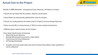 info@itchamps.com | www.itchamps.com
Actual Cost to the Project
22
© 2015 ITChamps Software Private Limited
Actuals in WBS elements : Posting Actual Costs, Revenues, and Dates to a Project.
Actuals are real values that hit a project , based on actual events.
Actual Dates are automatically updated when costs hit a Project.
Actuals are usually posted to the lowest level of a Project's structure (Except Revenue).
Status must be REL to receive Actuals or TECO to receive realized commitments.
Different ways in which actuals can hit a Project :
•Time-sheets (Confirmation of Activities)
• Material & Service deliveries
• Realized Milestones(If connected to a Sales Order)
• Financial journals (Cost & Revenue)
• CO Postings (Overheads)
 A project cannot be closed unless and until it has been fully settled or been specified as “
not for settlement”
 