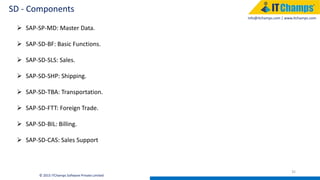 info@itchamps.com | www.itchamps.com
SD - Components
35
© 2015 ITChamps Software Private Limited
 SAP-SP-MD: Master Data.
 SAP-SD-BF: Basic Functions.
 SAP-SD-SLS: Sales.
 SAP-SD-SHP: Shipping.
 SAP-SD-TBA: Transportation.
 SAP-SD-FTT: Foreign Trade.
 SAP-SD-BIL: Billing.
 SAP-SD-CAS: Sales Support
 