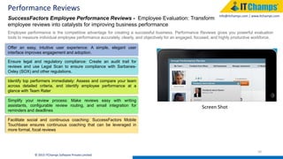 info@itchamps.com | www.itchamps.com
Performance Reviews
39
© 2015 ITChamps Software Private Limited
SuccessFactors Employee Performance Reviews - Employee Evaluation: Transform
employee reviews into catalysts for improving business performance
Employee performance is the competitive advantage for creating a successful business. Performance Reviews gives you powerful evaluation
tools to measure individual employee performance accurately, clearly, and objectively for an engaged, focused, and highly productive workforce.
Offer an easy, intuitive user experience: A simple, elegant user
interface improves engagement and adoption.
Ensure legal and regulatory compliance: Create an audit trail for
reviews and use Legal Scan to ensure compliance with Sarbanes-
Oxley (SOX) and other regulations.
Identify top performers immediately: Assess and compare your team
across detailed criteria, and identify employee performance at a
glance with Team Rater
Simplify your review process: Make reviews easy with writing
assistants, configurable review routing, and email integration for
reminders and deadlines
Facilitate social and continuous coaching: SuccessFactors Mobile
Touchbase ensures continuous coaching that can be leveraged in
more formal, focal reviews
Screen Shot
 