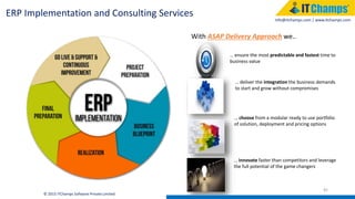 info@itchamps.com | www.itchamps.com
45
ERP Implementation and Consulting Services
With ASAP Delivery Approach we..
… ensure the most predictable and fastest time to
business value
… deliver the integration the business demands
to start and grow without compromises
… choose from a modular ready to use portfolio
of solution, deployment and pricing options
… innovate faster than competitors and leverage
the full potential of the game changers
© 2015 ITChamps Software Private Limited
 