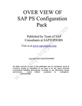 OVER VIEW OF
SAP PS Configuration
Pack
Published by Team of SAP
Consultants at SAPTOPJOBS
Visit us at www.sap-topjobs.com
Copyright 2010-12@SAPTOPJOBS
All rights reserved. No part of this publication may be reproduced, stored in
a retrieval system, or transmitted in any form, or by any means electronic
or mechanical including photocopying, recording or any information storage
and retrieval system without permission in writingfrom
SAPTOPJOBS
 
