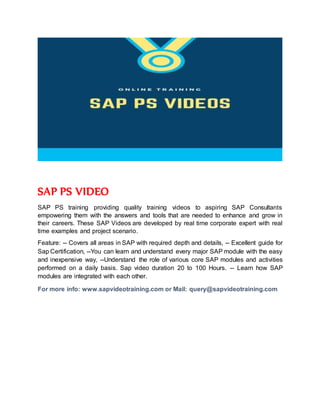 SAP PS VIDEO
SAP PS training providing quality training videos to aspiring SAP Consultants
empowering them with the answers and tools that are needed to enhance and grow in
their careers. These SAP Videos are developed by real time corporate expert with real
time examples and project scenario.
Feature: -- Covers all areas in SAP with required depth and details, -- Excellent guide for
Sap Certification, --You can learn and understand every major SAP module with the easy
and inexpensive way, --Understand the role of various core SAP modules and activities
performed on a daily basis. Sap video duration 20 to 100 Hours. -- Learn how SAP
modules are integrated with each other.
For more info: www.sapvideotraining.com or Mail: query@sapvideotraining.com
 
