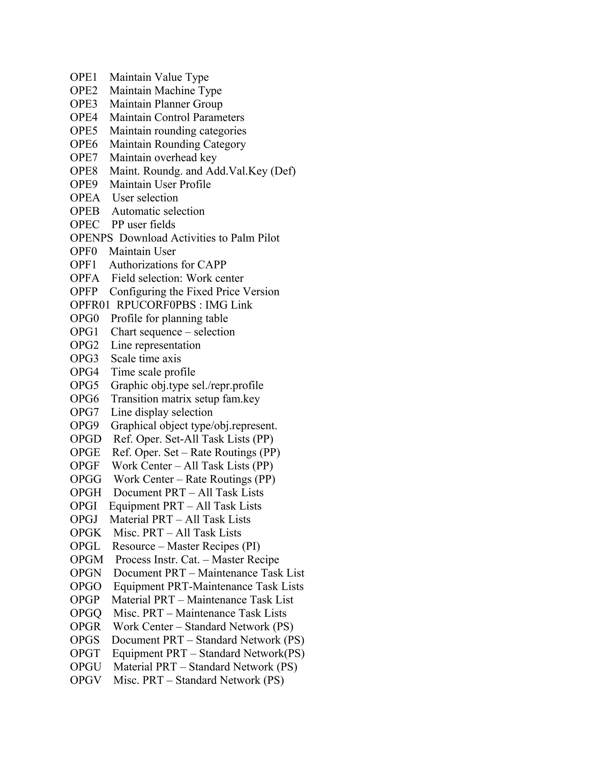 OPE1 Maintain Value Type
OPE2 Maintain Machine Type
OPE3 Maintain Planner Group
OPE4 Maintain Control Parameters
OPE5 Maintain rounding categories
OPE6 Maintain Rounding Category
OPE7 Maintain overhead key
OPE8 Maint. Roundg. and Add.Val.Key (Def)
OPE9 Maintain User Profile
OPEA User selection
OPEB Automatic selection
OPEC PP user fields
OPENPS Download Activities to Palm Pilot
OPF0 Maintain User
OPF1 Authorizations for CAPP
OPFA Field selection: Work center
OPFP Configuring the Fixed Price Version
OPFR01 RPUCORF0PBS : IMG Link
OPG0 Profile for planning table
OPG1 Chart sequence – selection
OPG2 Line representation
OPG3 Scale time axis
OPG4 Time scale profile
OPG5 Graphic obj.type sel./repr.profile
OPG6 Transition matrix setup fam.key
OPG7 Line display selection
OPG9 Graphical object type/obj.represent.
OPGD Ref. Oper. Set-All Task Lists (PP)
OPGE Ref. Oper. Set – Rate Routings (PP)
OPGF Work Center – All Task Lists (PP)
OPGG Work Center – Rate Routings (PP)
OPGH Document PRT – All Task Lists
OPGI Equipment PRT – All Task Lists
OPGJ Material PRT – All Task Lists
OPGK Misc. PRT – All Task Lists
OPGL Resource – Master Recipes (PI)
OPGM Process Instr. Cat. – Master Recipe
OPGN Document PRT – Maintenance Task List
OPGO Equipment PRT-Maintenance Task Lists
OPGP Material PRT – Maintenance Task List
OPGQ Misc. PRT – Maintenance Task Lists
OPGR Work Center – Standard Network (PS)
OPGS Document PRT – Standard Network (PS)
OPGT Equipment PRT – Standard Network(PS)
OPGU Material PRT – Standard Network (PS)
OPGV Misc. PRT – Standard Network (PS)

 