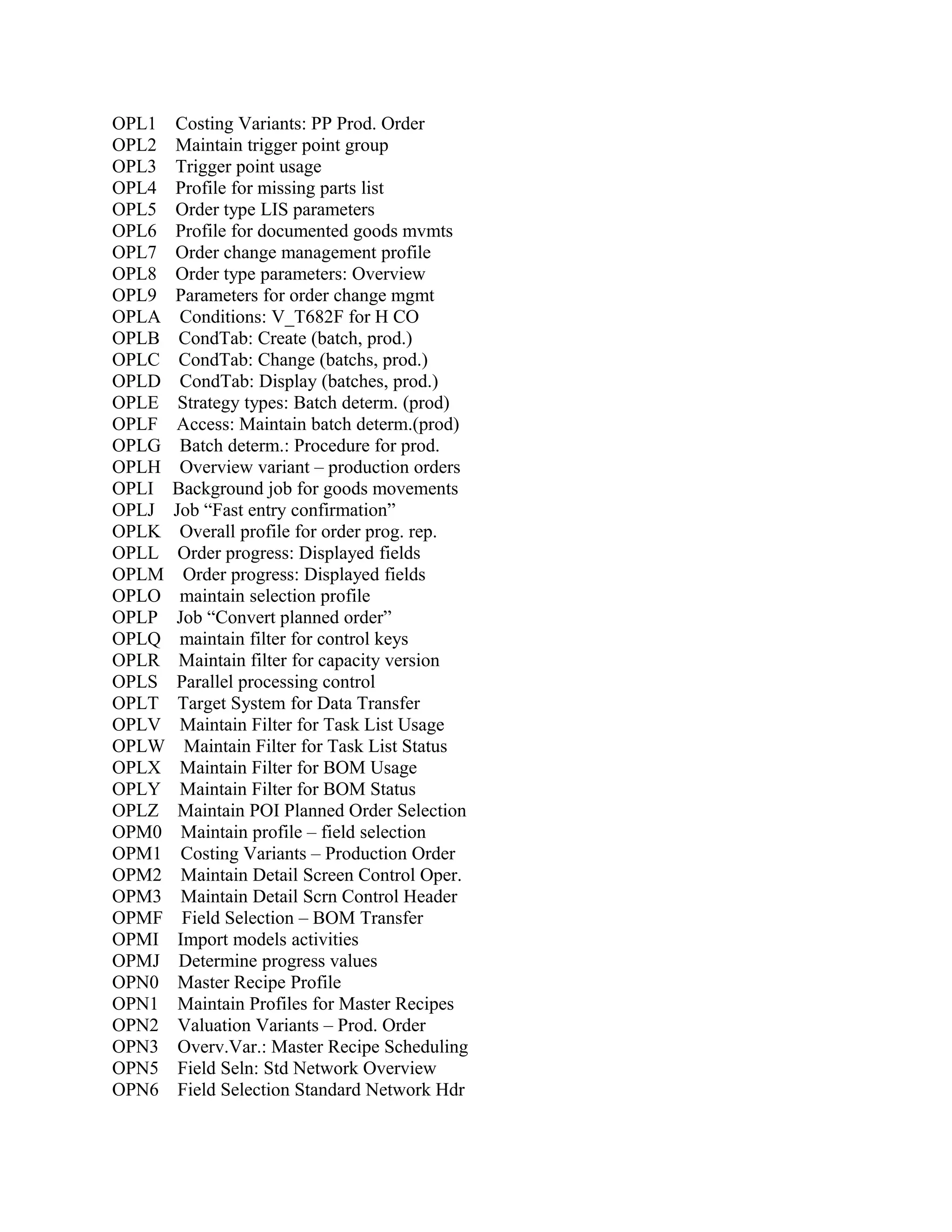 OPL1
OPL2
OPL3
OPL4
OPL5
OPL6
OPL7
OPL8
OPL9
OPLA
OPLB
OPLC
OPLD
OPLE
OPLF
OPLG
OPLH
OPLI
OPLJ
OPLK
OPLL
OPLM
OPLO
OPLP
OPLQ
OPLR
OPLS
OPLT
OPLV
OPLW
OPLX
OPLY
OPLZ
OPM0
OPM1
OPM2
OPM3
OPMF
OPMI
OPMJ
OPN0
OPN1
OPN2
OPN3
OPN5
OPN6

Costing Variants: PP Prod. Order
Maintain trigger point group
Trigger point usage
Profile for missing parts list
Order type LIS parameters
Profile for documented goods mvmts
Order change management profile
Order type parameters: Overview
Parameters for order change mgmt
Conditions: V_T682F for H CO
CondTab: Create (batch, prod.)
CondTab: Change (batchs, prod.)
CondTab: Display (batches, prod.)
Strategy types: Batch determ. (prod)
Access: Maintain batch determ.(prod)
Batch determ.: Procedure for prod.
Overview variant – production orders
Background job for goods movements
Job “Fast entry confirmation”
Overall profile for order prog. rep.
Order progress: Displayed fields
Order progress: Displayed fields
maintain selection profile
Job “Convert planned order”
maintain filter for control keys
Maintain filter for capacity version
Parallel processing control
Target System for Data Transfer
Maintain Filter for Task List Usage
Maintain Filter for Task List Status
Maintain Filter for BOM Usage
Maintain Filter for BOM Status
Maintain POI Planned Order Selection
Maintain profile – field selection
Costing Variants – Production Order
Maintain Detail Screen Control Oper.
Maintain Detail Scrn Control Header
Field Selection – BOM Transfer
Import models activities
Determine progress values
Master Recipe Profile
Maintain Profiles for Master Recipes
Valuation Variants – Prod. Order
Overv.Var.: Master Recipe Scheduling
Field Seln: Std Network Overview
Field Selection Standard Network Hdr

 