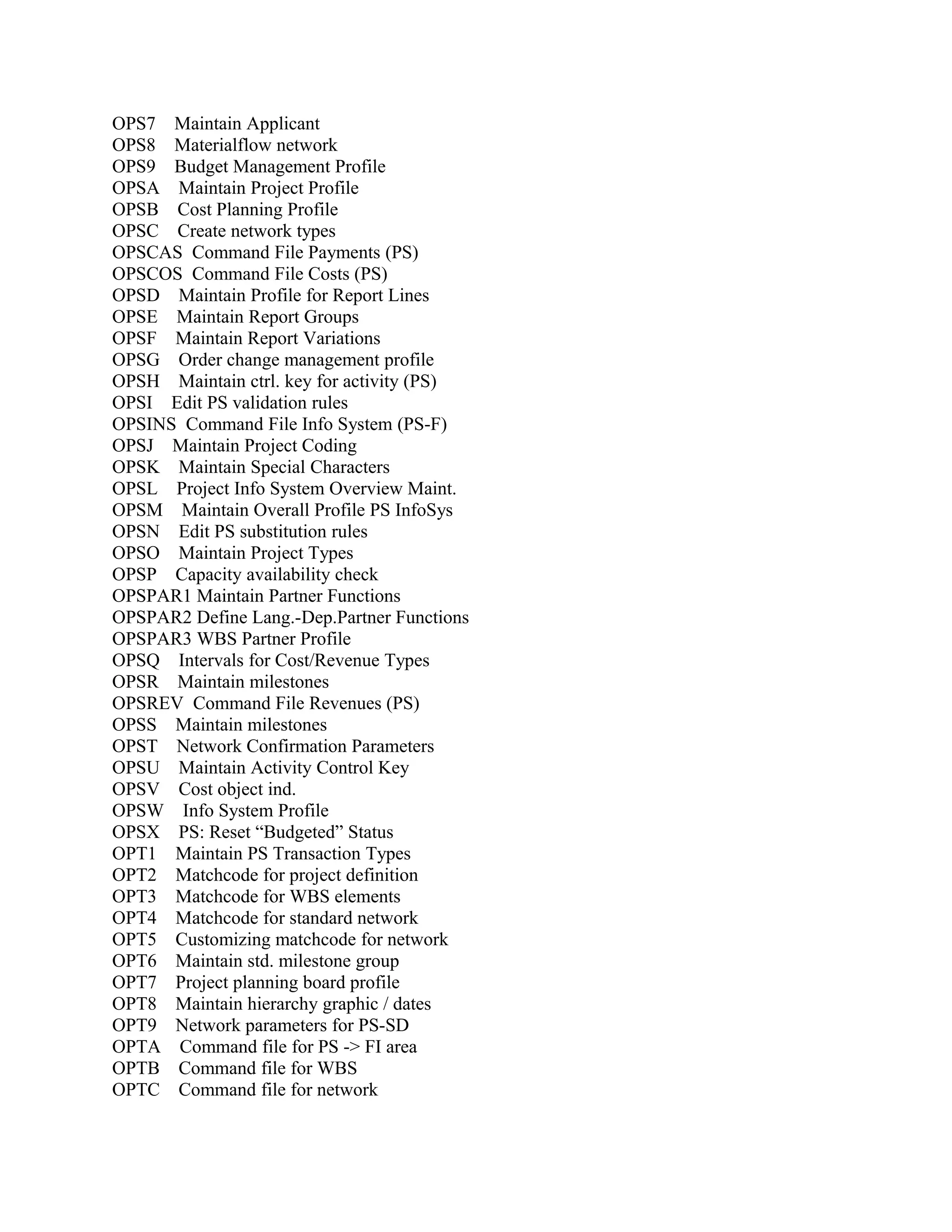 OPS7 Maintain Applicant
OPS8 Materialflow network
OPS9 Budget Management Profile
OPSA Maintain Project Profile
OPSB Cost Planning Profile
OPSC Create network types
OPSCAS Command File Payments (PS)
OPSCOS Command File Costs (PS)
OPSD Maintain Profile for Report Lines
OPSE Maintain Report Groups
OPSF Maintain Report Variations
OPSG Order change management profile
OPSH Maintain ctrl. key for activity (PS)
OPSI Edit PS validation rules
OPSINS Command File Info System (PS-F)
OPSJ Maintain Project Coding
OPSK Maintain Special Characters
OPSL Project Info System Overview Maint.
OPSM Maintain Overall Profile PS InfoSys
OPSN Edit PS substitution rules
OPSO Maintain Project Types
OPSP Capacity availability check
OPSPAR1 Maintain Partner Functions
OPSPAR2 Define Lang.-Dep.Partner Functions
OPSPAR3 WBS Partner Profile
OPSQ Intervals for Cost/Revenue Types
OPSR Maintain milestones
OPSREV Command File Revenues (PS)
OPSS Maintain milestones
OPST Network Confirmation Parameters
OPSU Maintain Activity Control Key
OPSV Cost object ind.
OPSW Info System Profile
OPSX PS: Reset “Budgeted” Status
OPT1 Maintain PS Transaction Types
OPT2 Matchcode for project definition
OPT3 Matchcode for WBS elements
OPT4 Matchcode for standard network
OPT5 Customizing matchcode for network
OPT6 Maintain std. milestone group
OPT7 Project planning board profile
OPT8 Maintain hierarchy graphic / dates
OPT9 Network parameters for PS-SD
OPTA Command file for PS -> FI area
OPTB Command file for WBS
OPTC Command file for network

 
