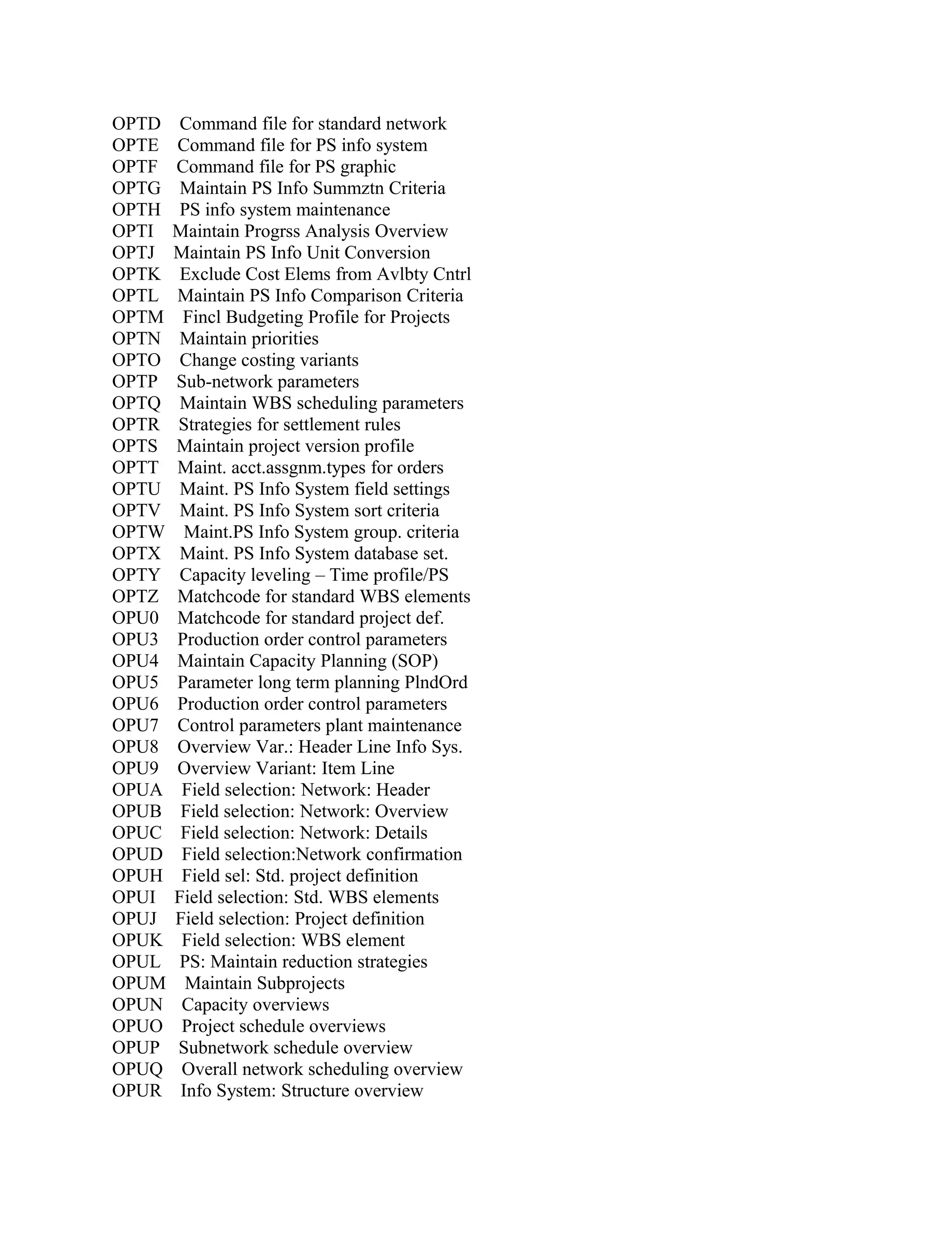 OPTD
OPTE
OPTF
OPTG
OPTH
OPTI
OPTJ
OPTK
OPTL
OPTM
OPTN
OPTO
OPTP
OPTQ
OPTR
OPTS
OPTT
OPTU
OPTV
OPTW
OPTX
OPTY
OPTZ
OPU0
OPU3
OPU4
OPU5
OPU6
OPU7
OPU8
OPU9
OPUA
OPUB
OPUC
OPUD
OPUH
OPUI
OPUJ
OPUK
OPUL
OPUM
OPUN
OPUO
OPUP
OPUQ
OPUR

Command file for standard network
Command file for PS info system
Command file for PS graphic
Maintain PS Info Summztn Criteria
PS info system maintenance
Maintain Progrss Analysis Overview
Maintain PS Info Unit Conversion
Exclude Cost Elems from Avlbty Cntrl
Maintain PS Info Comparison Criteria
Fincl Budgeting Profile for Projects
Maintain priorities
Change costing variants
Sub-network parameters
Maintain WBS scheduling parameters
Strategies for settlement rules
Maintain project version profile
Maint. acct.assgnm.types for orders
Maint. PS Info System field settings
Maint. PS Info System sort criteria
Maint.PS Info System group. criteria
Maint. PS Info System database set.
Capacity leveling – Time profile/PS
Matchcode for standard WBS elements
Matchcode for standard project def.
Production order control parameters
Maintain Capacity Planning (SOP)
Parameter long term planning PlndOrd
Production order control parameters
Control parameters plant maintenance
Overview Var.: Header Line Info Sys.
Overview Variant: Item Line
Field selection: Network: Header
Field selection: Network: Overview
Field selection: Network: Details
Field selection:Network confirmation
Field sel: Std. project definition
Field selection: Std. WBS elements
Field selection: Project definition
Field selection: WBS element
PS: Maintain reduction strategies
Maintain Subprojects
Capacity overviews
Project schedule overviews
Subnetwork schedule overview
Overall network scheduling overview
Info System: Structure overview

 