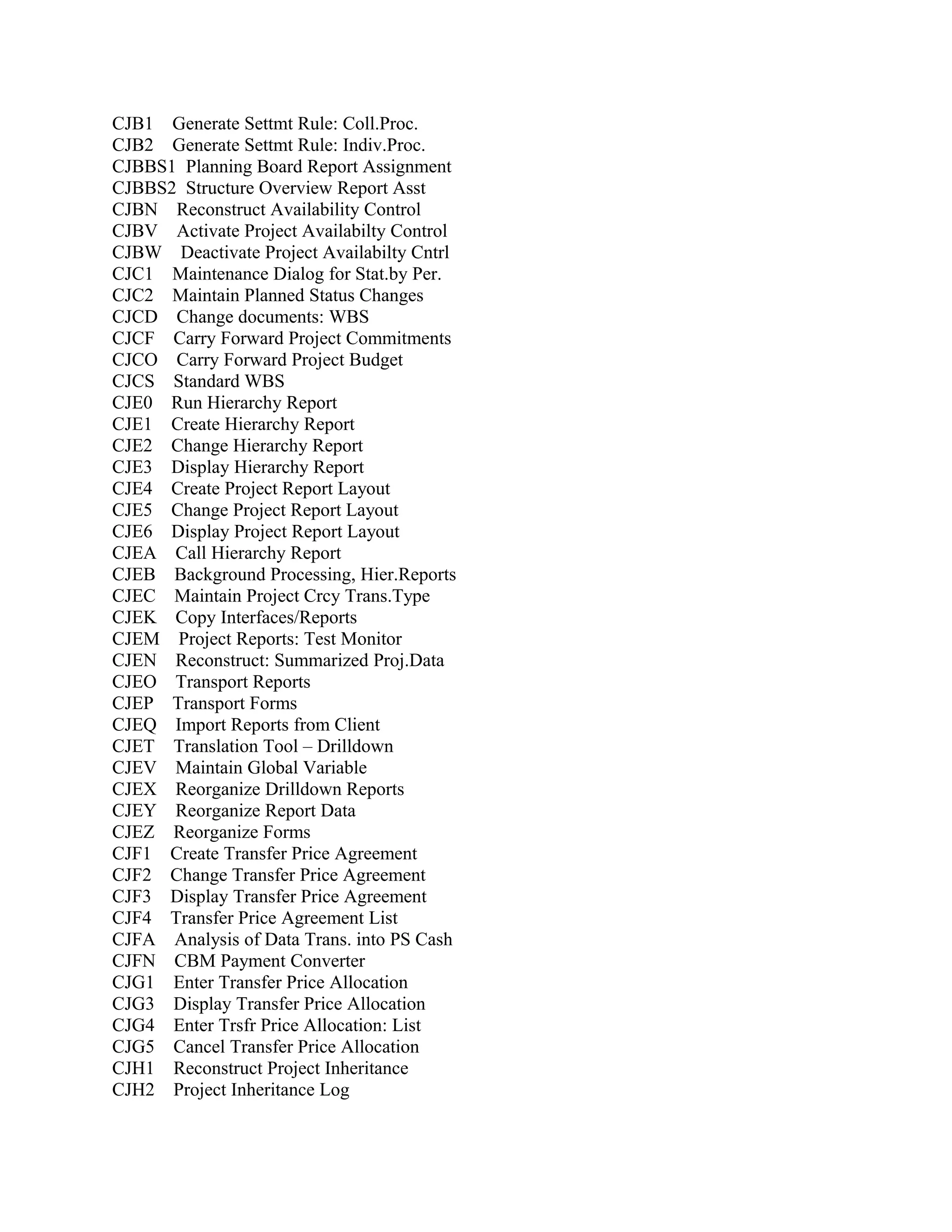 CJB1 Generate Settmt Rule: Coll.Proc.
CJB2 Generate Settmt Rule: Indiv.Proc.
CJBBS1 Planning Board Report Assignment
CJBBS2 Structure Overview Report Asst
CJBN Reconstruct Availability Control
CJBV Activate Project Availabilty Control
CJBW Deactivate Project Availabilty Cntrl
CJC1 Maintenance Dialog for Stat.by Per.
CJC2 Maintain Planned Status Changes
CJCD Change documents: WBS
CJCF Carry Forward Project Commitments
CJCO Carry Forward Project Budget
CJCS Standard WBS
CJE0 Run Hierarchy Report
CJE1 Create Hierarchy Report
CJE2 Change Hierarchy Report
CJE3 Display Hierarchy Report
CJE4 Create Project Report Layout
CJE5 Change Project Report Layout
CJE6 Display Project Report Layout
CJEA Call Hierarchy Report
CJEB Background Processing, Hier.Reports
CJEC Maintain Project Crcy Trans.Type
CJEK Copy Interfaces/Reports
CJEM Project Reports: Test Monitor
CJEN Reconstruct: Summarized Proj.Data
CJEO Transport Reports
CJEP Transport Forms
CJEQ Import Reports from Client
CJET Translation Tool – Drilldown
CJEV Maintain Global Variable
CJEX Reorganize Drilldown Reports
CJEY Reorganize Report Data
CJEZ Reorganize Forms
CJF1 Create Transfer Price Agreement
CJF2 Change Transfer Price Agreement
CJF3 Display Transfer Price Agreement
CJF4 Transfer Price Agreement List
CJFA Analysis of Data Trans. into PS Cash
CJFN CBM Payment Converter
CJG1 Enter Transfer Price Allocation
CJG3 Display Transfer Price Allocation
CJG4 Enter Trsfr Price Allocation: List
CJG5 Cancel Transfer Price Allocation
CJH1 Reconstruct Project Inheritance
CJH2 Project Inheritance Log

 