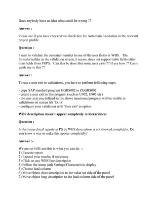 Does anybody have an idea what could be wrong ??

Answer :

Please see if you have checked the check box for Automatic validation in the relevant
project profile.

Question :

I want to validate the customer number in one of the user fields in WBS. The
formula builder in the validation screen, it seems, does not support table fields other
than fields from PRPS. Can this be done thru some user exits ?? If yes how ?? Can u
guide me in this ??

Answer :

To use a user exit in validations, you have to perform following steps;

- copy SAP standard program GGBS002 to ZGGBS002
- create a user exit in this program (such as U902, U903 etc)
- the user exit you defined in the above mentioned program will be visible in
validations on screen tab 'Exits'
- configure your validation with 'User exit' as option

WBS description doesn´t appear completely in hierarchical

Question :

In the hierarchical reports in PS de WBS description is not showed completely. Do
you know a way to make this appear completely?

Answer :-

We are on 4.6B and this is what you can do. :-
1) Execute report
2) Expand your results, if necessary
3) Click on any WBS line description
4) Follow the menu path Settings/Characteristic display
5) Choose lead column
6) Move object short description to the value set side of the panel
7) Move object long description to the lead column side of the panel
 