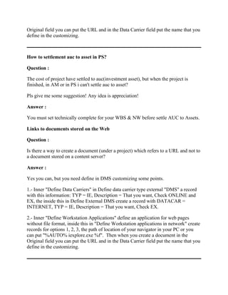 Original field you can put the URL and in the Data Carrier field put the name that you
define in the customizing.



How to settlement auc to asset in PS?

Question :

The cost of project have settled to auc(investment asset), but when the project is
finished, in AM or in PS i can't settle auc to asset?

Pls give me some suggestion! Any idea is appreciation!

Answer :

You must set technically complete for your WBS & NW before settle AUC to Assets.

Links to documents stored on the Web

Question :

Is there a way to create a document (under a project) which refers to a URL and not to
a document stored on a content server?

Answer :

Yes you can, but you need define in DMS customizing some points.

1.- Inner "Define Data Carriers" in Define data carrier type external "DMS" a record
with this information: TYP = IE, Description = That you want, Check ONLINE and
EX, the inside this in Define External DMS create a record with DATACAR =
INTERNET, TYP = IE, Description = That you want, Check EX.

2.- Inner "Define Workstation Applications" define an application for web pages
without file format, inside this in "Define Workstation applications in network" create
records for options 1, 2, 3, the path of location of your navigator in your PC or you
can put "%AUTO% iexplore.exe %f". Then when you create a document in the
Original field you can put the URL and in the Data Carrier field put the name that you
define in the customizing.
 