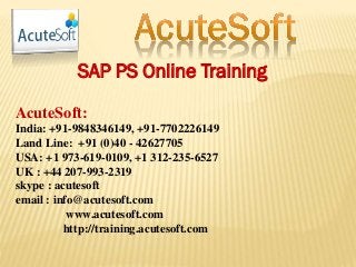 SAP PS Online Training
AcuteSoft:
India: +91-9848346149, +91-7702226149
Land Line: +91 (0)40 - 42627705
USA: +1 973-619-0109, +1 312-235-6527
UK : +44 207-993-2319
skype : acutesoft
email : info@acutesoft.com
www.acutesoft.com
http://training.acutesoft.com
 