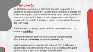 No Sistema de projetos, a estrutura analítica do projeto e o
diagrama de rede podem ser usados ​​para estruturar o projeto em
ordem hierárquica ou usando técnicas de rede. Você pode definir
marcos e documentos importantes que permitem monitorar o
andamento do projeto e ajudam a definir os principais interesses
dos indivíduos.
A estrutura do projeto pode ser definida manualmente ou com
base em modelos.
Você também pode criar as estruturas do projeto usando
documentos de vendas automaticamente (?).
Quando um projeto é iniciado, ele começa com a definição e
classificação da estrutura do projeto, o que é necessário para
alinhá-lo com a estrutura empresarial existente.
4
Introdução
 