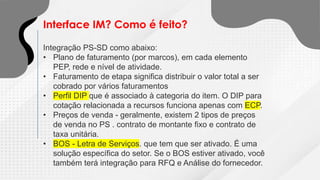 Interface IM? Como é feito?
Integração PS-SD como abaixo:
• Plano de faturamento (por marcos), em cada elemento
PEP, rede e nível de atividade.
• Faturamento de etapa significa distribuir o valor total a ser
cobrado por vários faturamentos
• Perfil DIP que é associado à categoria do item. O DIP para
cotação relacionada a recursos funciona apenas com ECP.
• Preços de venda - geralmente, existem 2 tipos de preços
de venda no PS . contrato de montante fixo e contrato de
taxa unitária.
• BOS - Letra de Serviços. que tem que ser ativado. É uma
solução específica do setor. Se o BOS estiver ativado, você
também terá integração para RFQ e Análise do fornecedor.
 