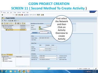 CJ20N PROJECT CREATION
SCREEN 11 ( Second Method To Create Activity )
First select
the Network
and then
Click on
Activity
Overview to
create
Activity
 