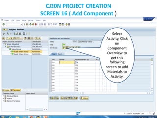 CJ20N PROJECT CREATION
SCREEN 16 ( Add Component )
Select
Activity, Click
on
Component
Overview to
get this
following
screen to add
Materials to
Activity.
 