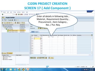 CJ20N PROJECT CREATION
SCREEN 17 ( Add Component )
Enter all details in following tabs ,
Material , Requirement Quantity ,
Procurement , Item Category ,
Res. / Pur. Req.
 