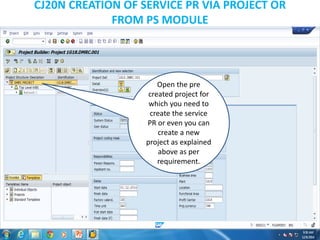 CJ20N CREATION OF SERVICE PR VIA PROJECT OR
FROM PS MODULE
Open the pre
created project for
which you need to
create the service
PR or even you can
create a new
project as explained
above as per
requirement.
 
