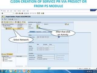 CJ20N CREATION OF SERVICE PR VIA PROJECT OR
FROM PS MODULE
Select Network
After that click
on Activity.
 